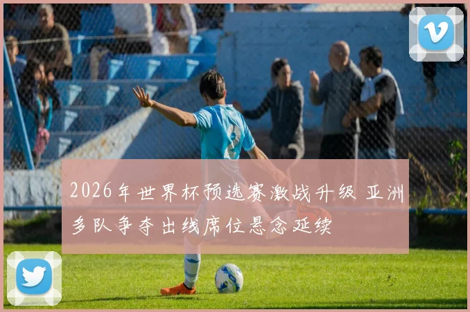 2026年世界杯预选赛激战升级 亚洲多队争夺出线席位悬念延续