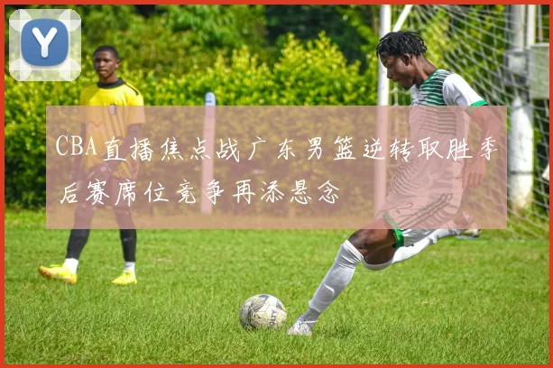 CBA直播焦点战广东男篮逆转取胜季后赛席位竞争再添悬念