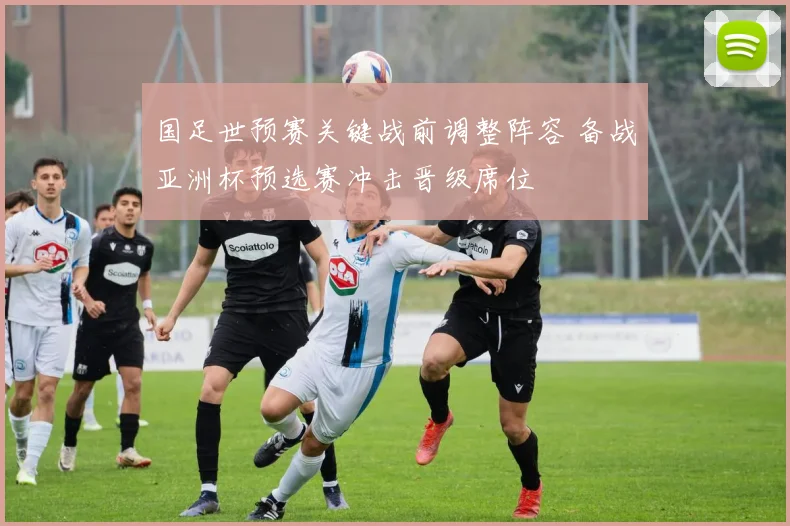 国足世预赛关键战前调整阵容 备战亚洲杯预选赛冲击晋级席位