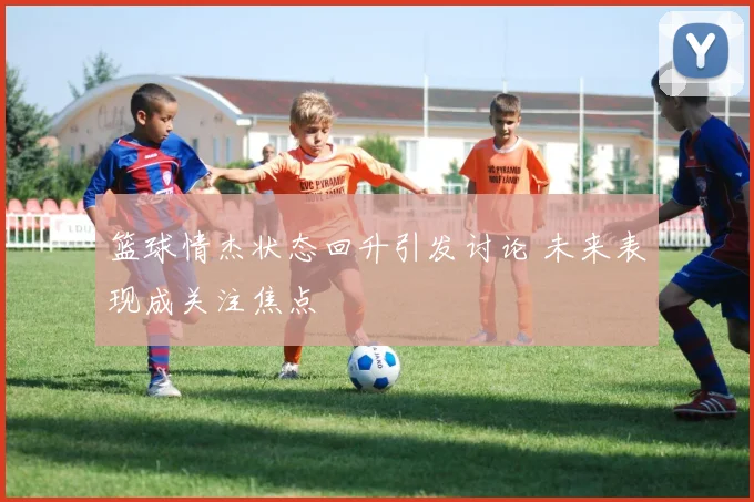 篮球情杰状态回升引发讨论 未来表现成关注焦点