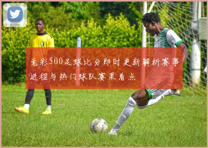 竞彩500足球比分即时更新解析赛事进程与热门球队赛果看点