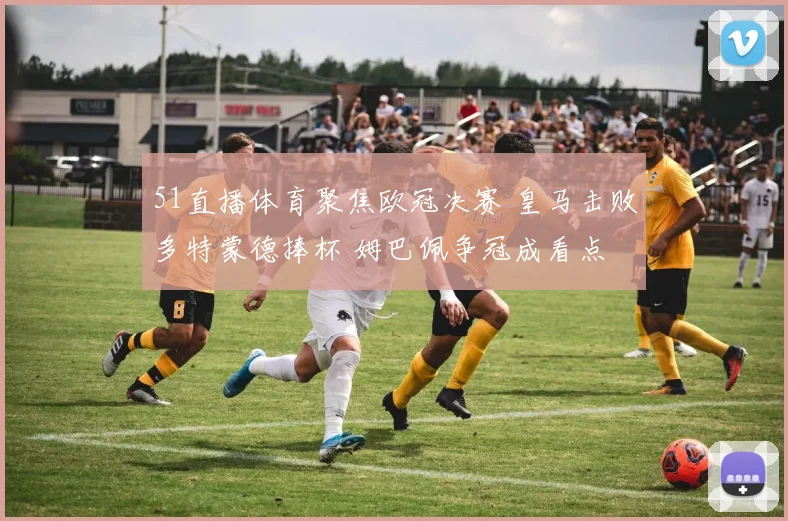 51直播体育聚焦欧冠决赛 皇马击败多特蒙德捧杯 姆巴佩争冠成看点