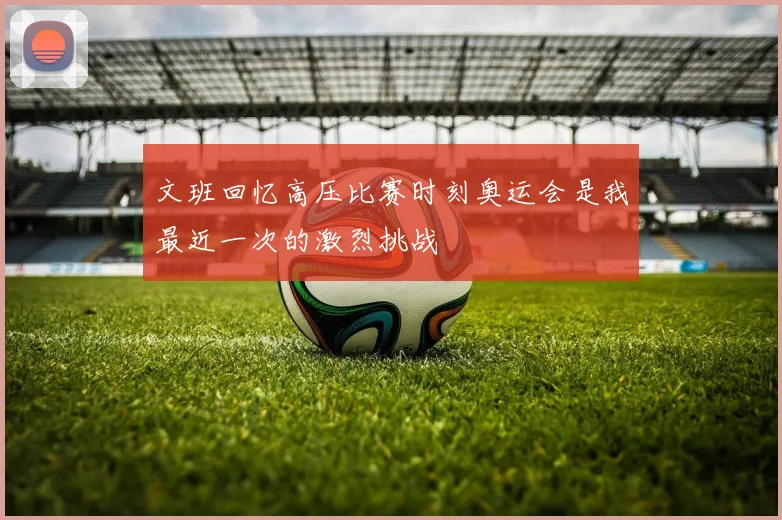 文班回忆高压比赛时刻奥运会是我最近一次的激烈挑战