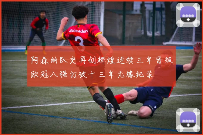 阿森纳队史再创辉煌连续三年晋级欧冠八强打破十三年无缘纪录