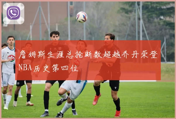 詹姆斯生涯总抢断数超越乔丹荣登NBA历史第四位