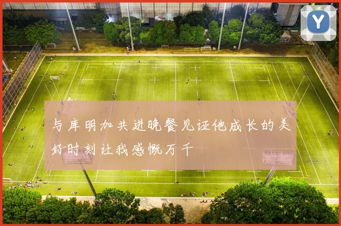 与库明加共进晚餐见证他成长的美好时刻让我感慨万千