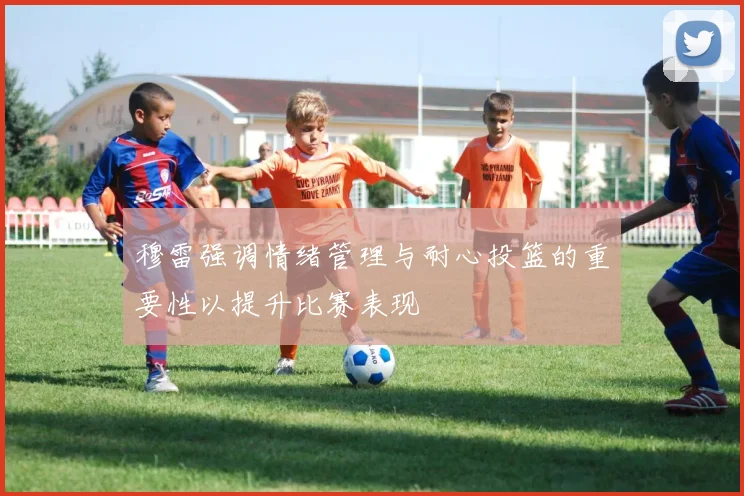 穆雷强调情绪管理与耐心投篮的重要性以提升比赛表现