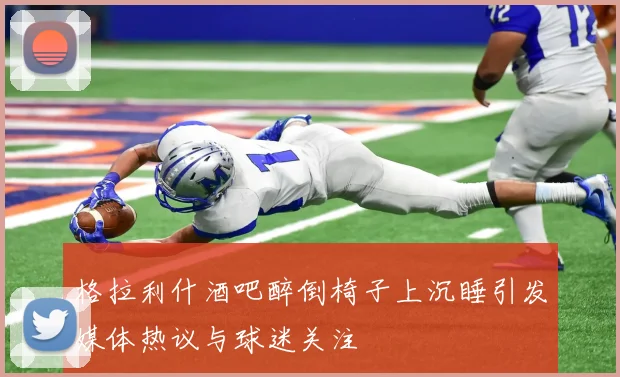 格拉利什酒吧醉倒椅子上沉睡引发媒体热议与球迷关注