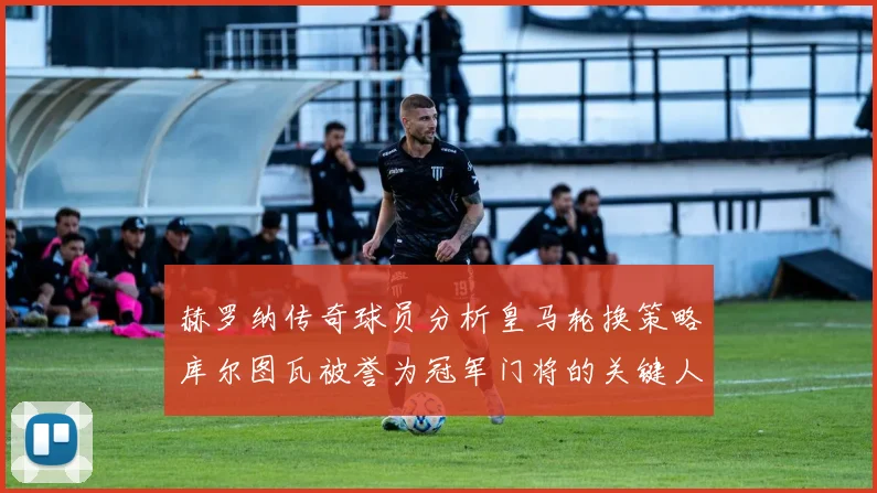 赫罗纳传奇球员分析皇马轮换策略库尔图瓦被誉为冠军门将的关键人物
