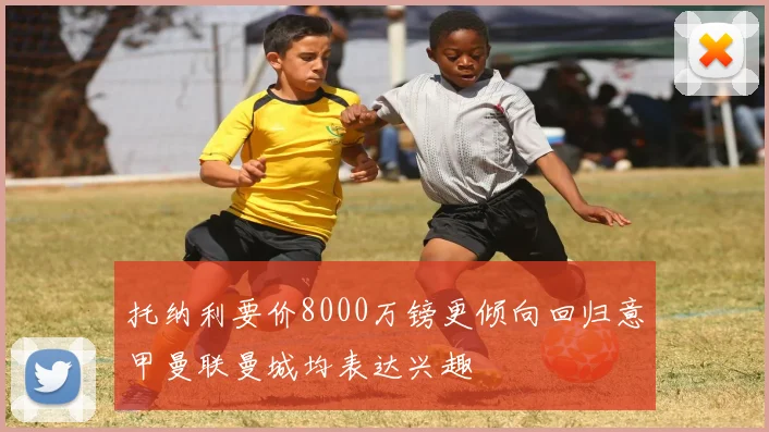 托纳利要价8000万镑更倾向回归意甲曼联曼城均表达兴趣