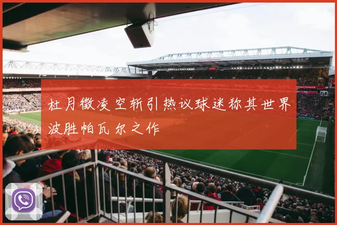 杜月徵凌空斩引热议球迷称其世界波胜帕瓦尔之作