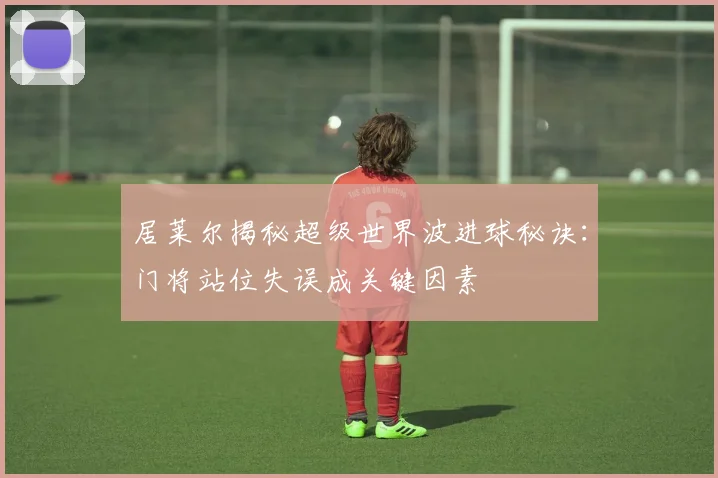 居莱尔揭秘超级世界波进球秘诀：门将站位失误成关键因素