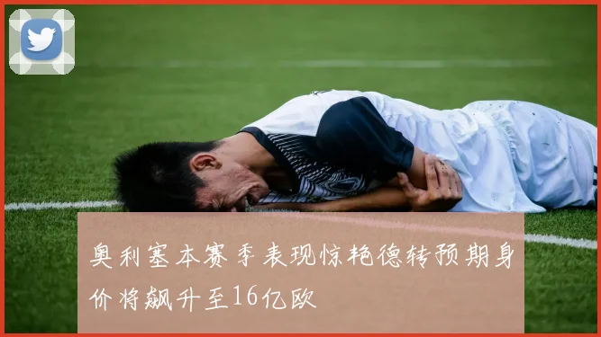 奥利塞本赛季表现惊艳德转预期身价将飙升至16亿欧