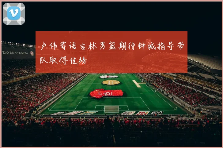 卢伟寄语吉林男篮期待钟诚指导带队取得佳绩