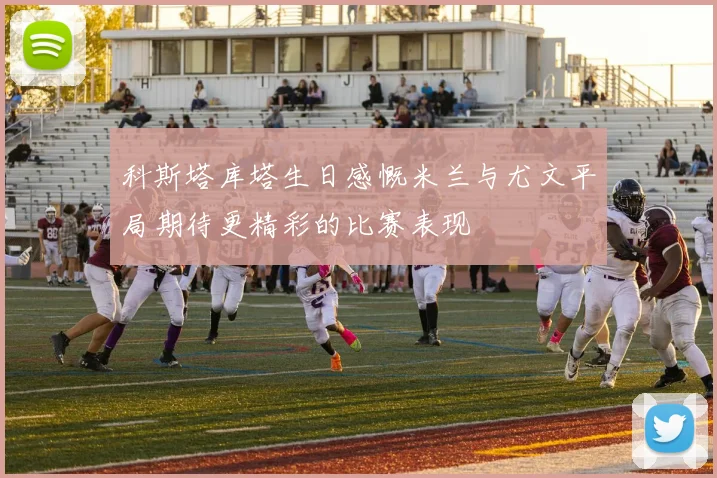 科斯塔库塔生日感慨米兰与尤文平局期待更精彩的比赛表现