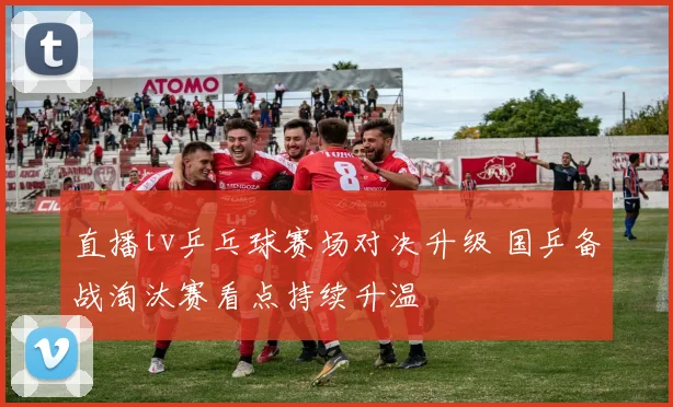 直播tv乒乓球赛场对决升级 国乒备战淘汰赛看点持续升温