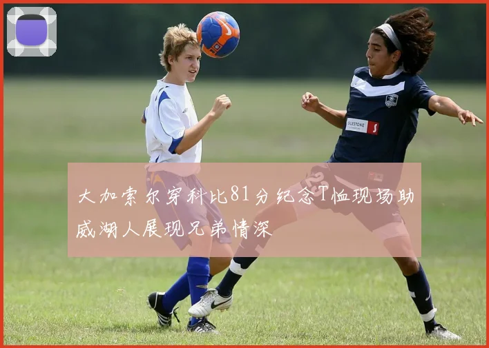 大加索尔穿科比81分纪念T恤现场助威湖人展现兄弟情深