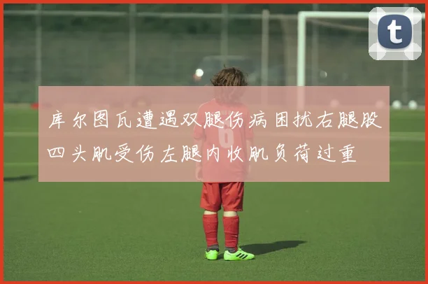 库尔图瓦遭遇双腿伤病困扰右腿股四头肌受伤左腿内收肌负荷过重
